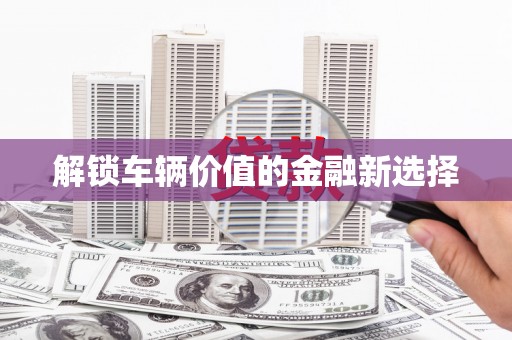 唐县解锁车辆价值的金融新选择